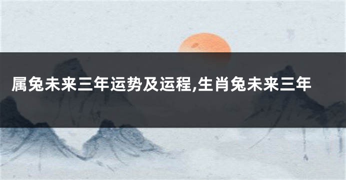 属兔未来三年运势及运程,生肖兔未来三年