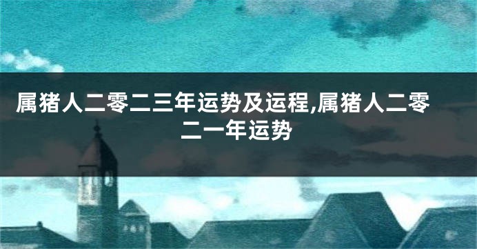 属猪人二零二三年运势及运程,属猪人二零二一年运势