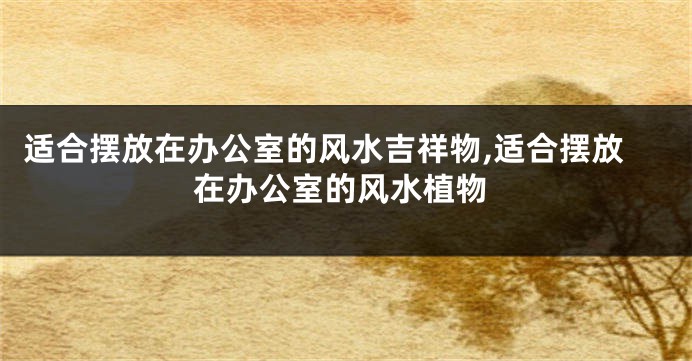 适合摆放在办公室的风水吉祥物,适合摆放在办公室的风水植物