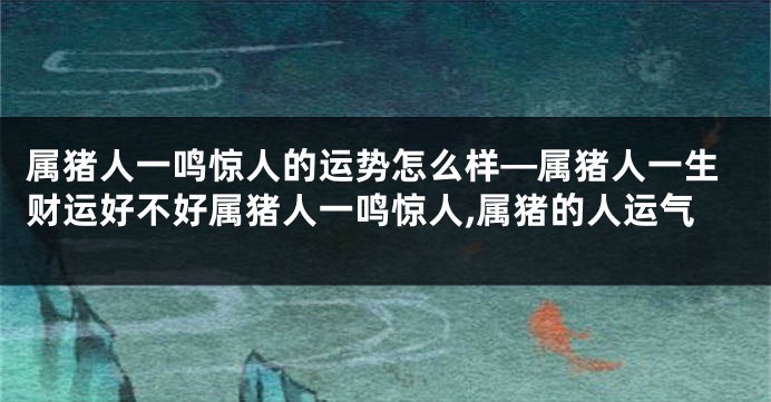 属猪人一鸣惊人的运势怎么样—属猪人一生财运好不好属猪人一鸣惊人,属猪的人运气