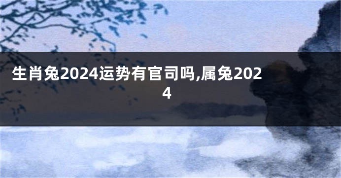 生肖兔2024运势有官司吗,属兔2024