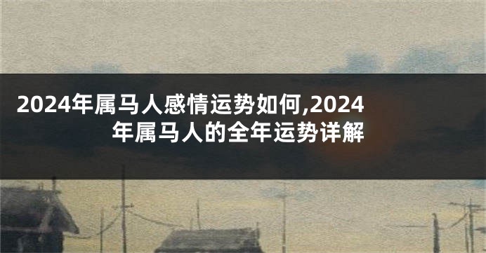 2024年属马人感情运势如何,2024年属马人的全年运势详解