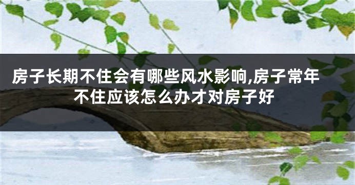 房子长期不住会有哪些风水影响,房子常年不住应该怎么办才对房子好