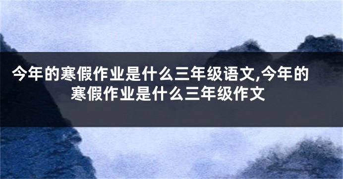 今年的寒假作业是什么三年级语文,今年的寒假作业是什么三年级作文