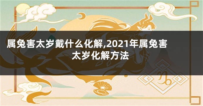 属兔害太岁戴什么化解,2021年属兔害太岁化解方法