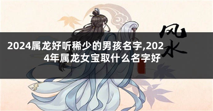 2024属龙好听稀少的男孩名字,2024年属龙女宝取什么名字好