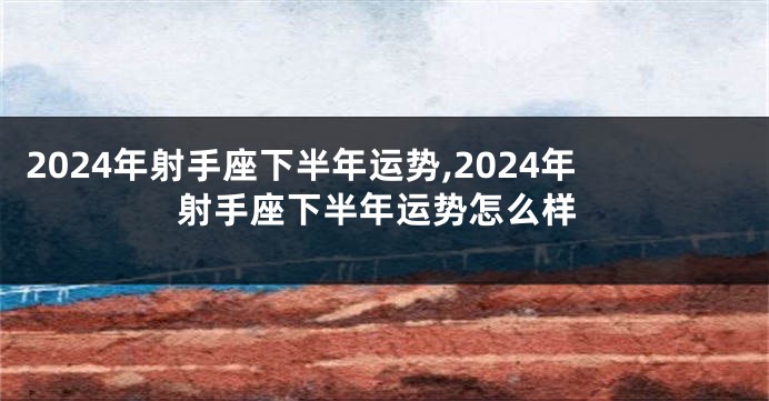 2024年射手座下半年运势,2024年射手座下半年运势怎么样