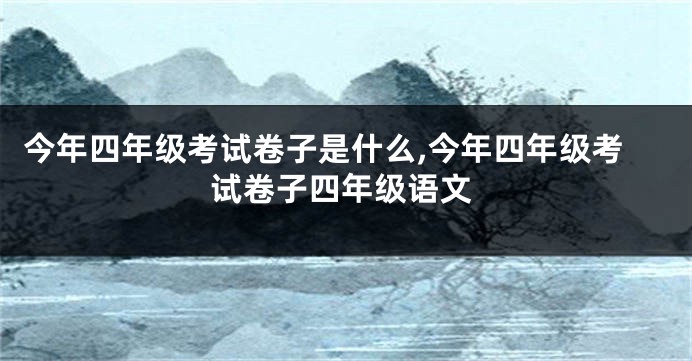 今年四年级考试卷子是什么,今年四年级考试卷子四年级语文