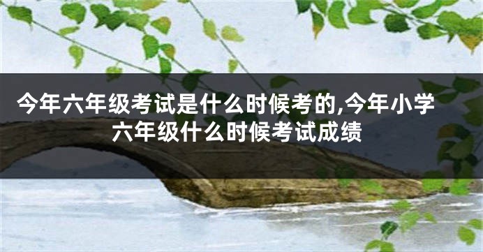 今年六年级考试是什么时候考的,今年小学六年级什么时候考试成绩