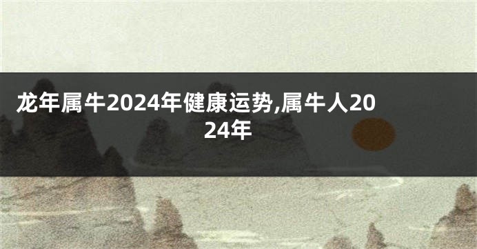 龙年属牛2024年健康运势,属牛人2024年