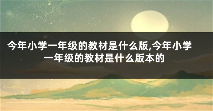 今年小学一年级的教材是什么版,今年小学一年级的教材是什么版本的