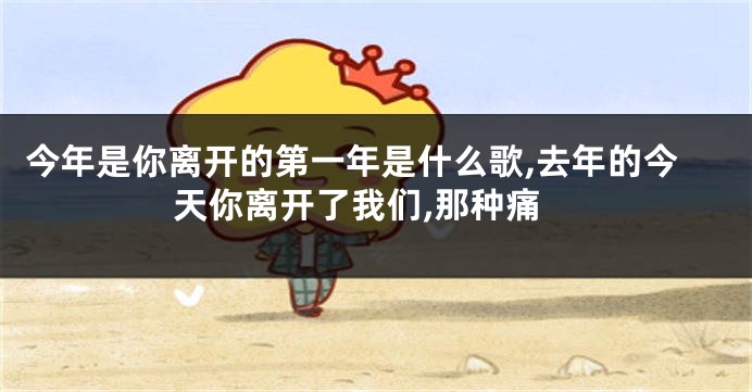 今年是你离开的第一年是什么歌,去年的今天你离开了我们,那种痛