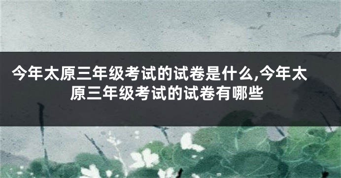 今年太原三年级考试的试卷是什么,今年太原三年级考试的试卷有哪些