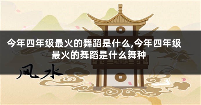 今年四年级最火的舞蹈是什么,今年四年级最火的舞蹈是什么舞种