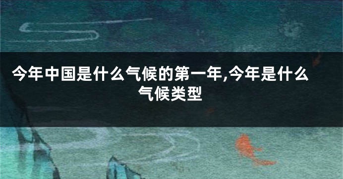 今年中国是什么气候的第一年,今年是什么气候类型