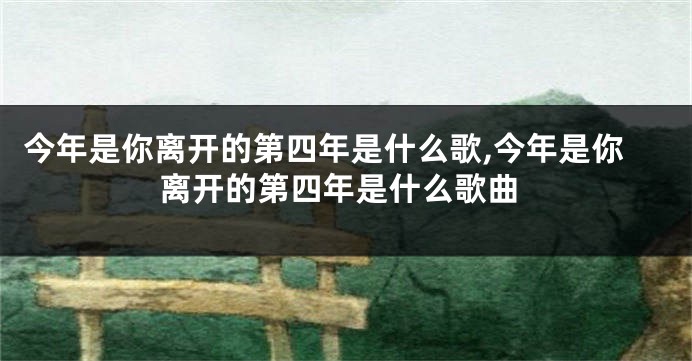 今年是你离开的第四年是什么歌,今年是你离开的第四年是什么歌曲