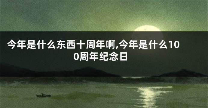 今年是什么东西十周年啊,今年是什么100周年纪念日