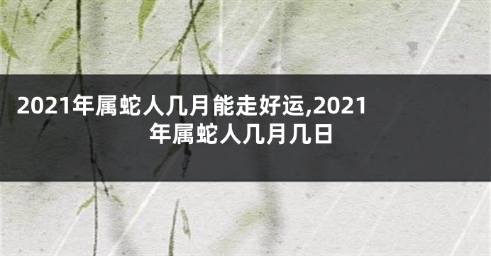 2021年属蛇人几月能走好运,2021年属蛇人几月几日