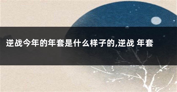 逆战今年的年套是什么样子的,逆战 年套