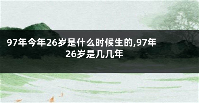 97年今年26岁是什么时候生的,97年26岁是几几年