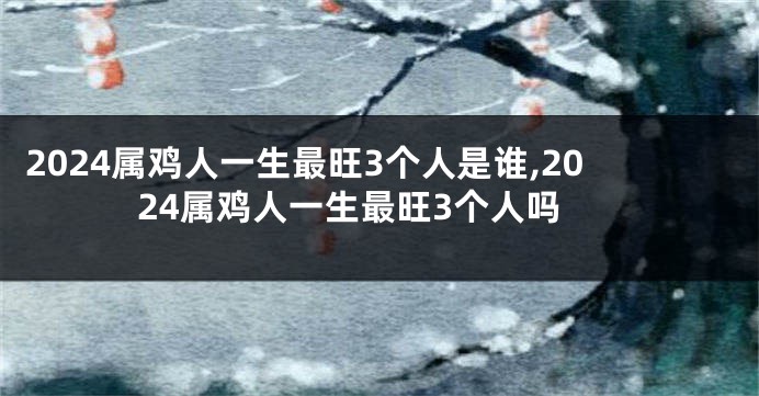 2024属鸡人一生最旺3个人是谁,2024属鸡人一生最旺3个人吗