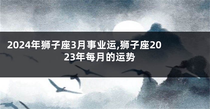 2024年狮子座3月事业运,狮子座2023年每月的运势