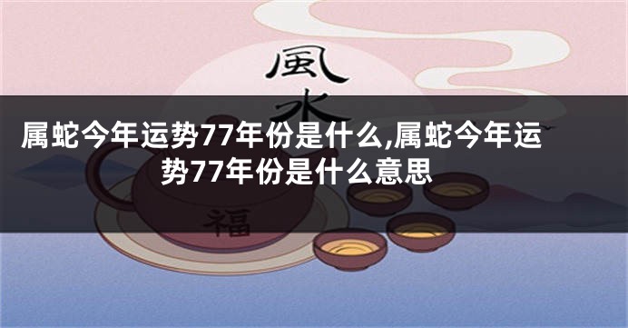 属蛇今年运势77年份是什么,属蛇今年运势77年份是什么意思