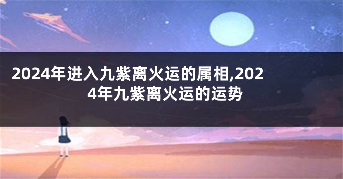 2024年进入九紫离火运的属相,2024年九紫离火运的运势