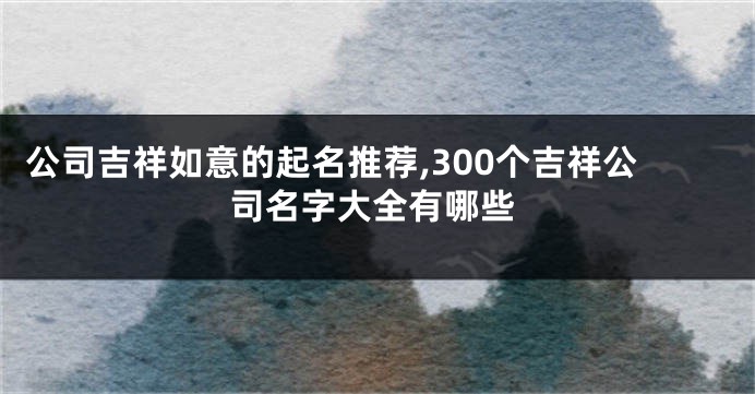 公司吉祥如意的起名推荐,300个吉祥公司名字大全有哪些