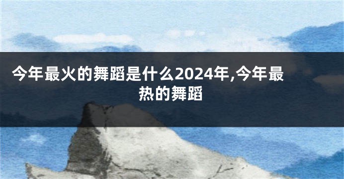 今年最火的舞蹈是什么2024年,今年最热的舞蹈