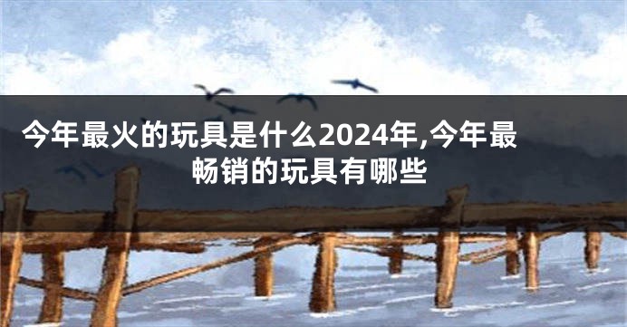 今年最火的玩具是什么2024年,今年最畅销的玩具有哪些