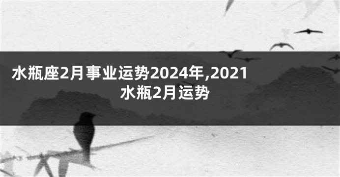 水瓶座2月事业运势2024年,2021水瓶2月运势