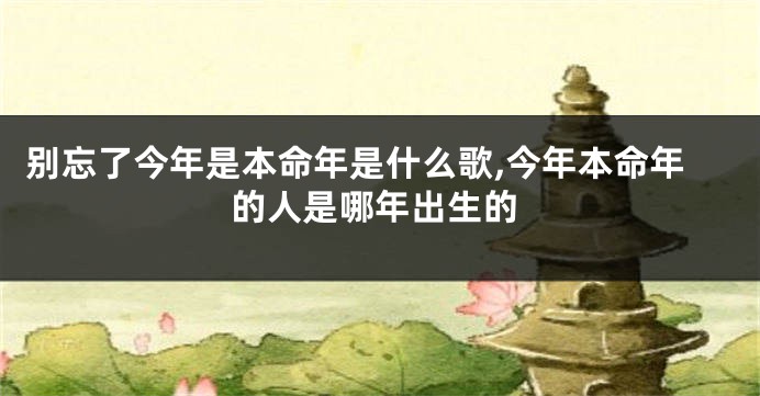 别忘了今年是本命年是什么歌,今年本命年的人是哪年出生的