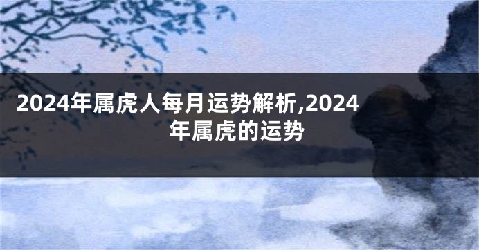 2024年属虎人每月运势解析,2024年属虎的运势