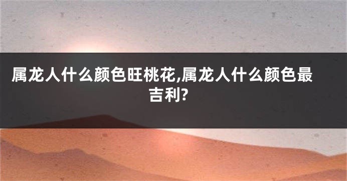 属龙人什么颜色旺桃花,属龙人什么颜色最吉利?