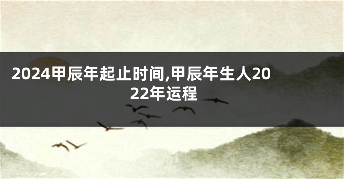 2024甲辰年起止时间,甲辰年生人2022年运程