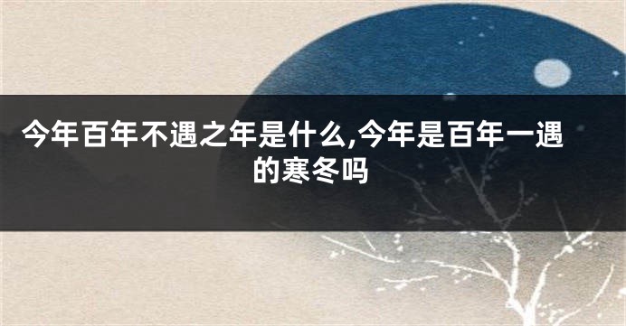 今年百年不遇之年是什么,今年是百年一遇的寒冬吗