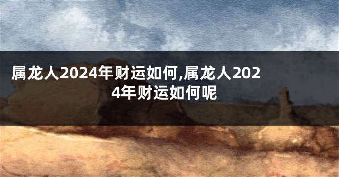 属龙人2024年财运如何,属龙人2024年财运如何呢