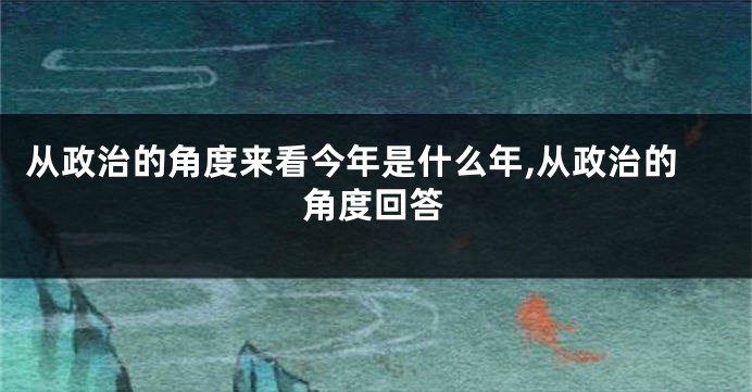 从政治的角度来看今年是什么年,从政治的角度回答