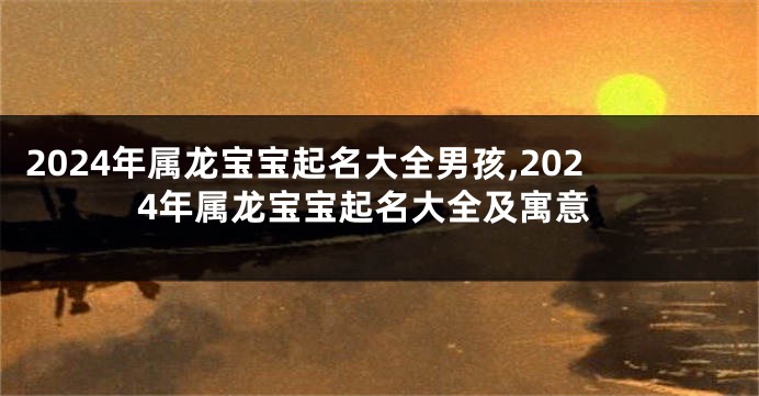 2024年属龙宝宝起名大全男孩,2024年属龙宝宝起名大全及寓意