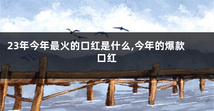 23年今年最火的口红是什么,今年的爆款口红