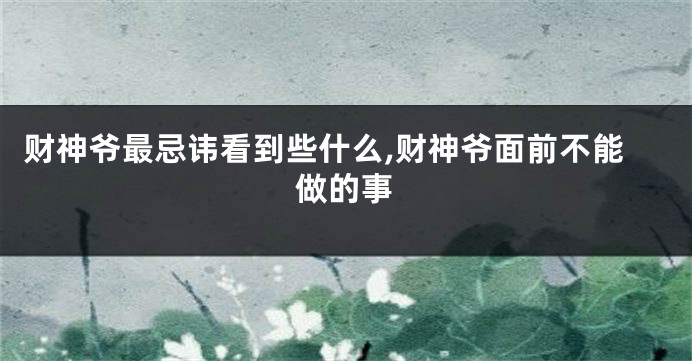 财神爷最忌讳看到些什么,财神爷面前不能做的事