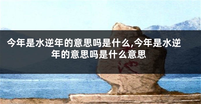 今年是水逆年的意思吗是什么,今年是水逆年的意思吗是什么意思