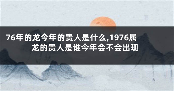 76年的龙今年的贵人是什么,1976属龙的贵人是谁今年会不会出现