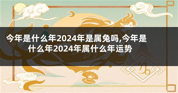 今年是什么年2024年是属兔吗,今年是什么年2024年属什么年运势