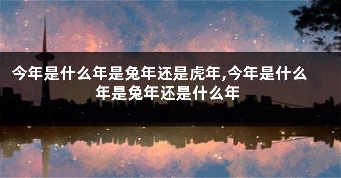 今年是什么年是兔年还是虎年,今年是什么年是兔年还是什么年