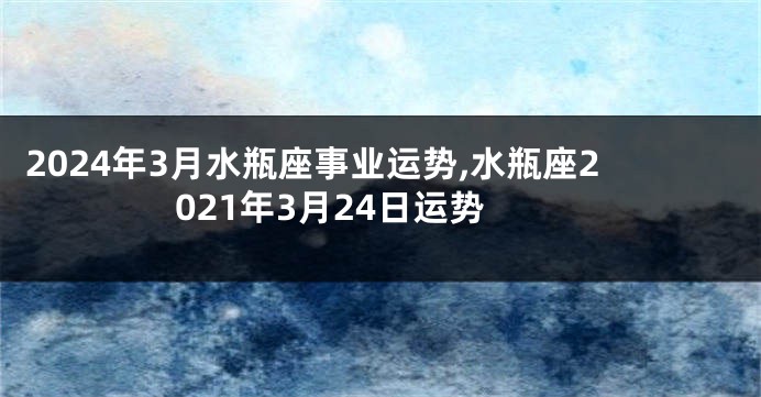 2024年3月水瓶座事业运势,水瓶座2021年3月24日运势