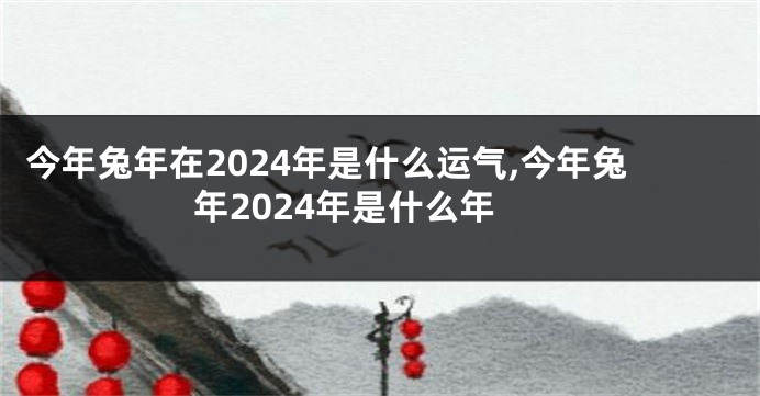 今年兔年在2024年是什么运气,今年兔年2024年是什么年