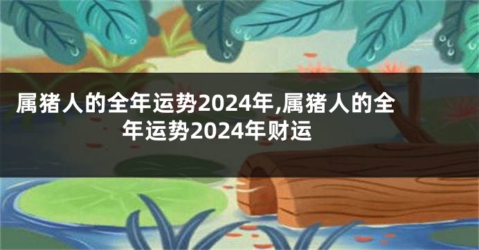 属猪人的全年运势2024年,属猪人的全年运势2024年财运