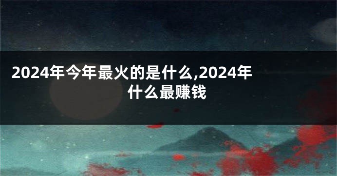 2024年今年最火的是什么,2024年什么最赚钱